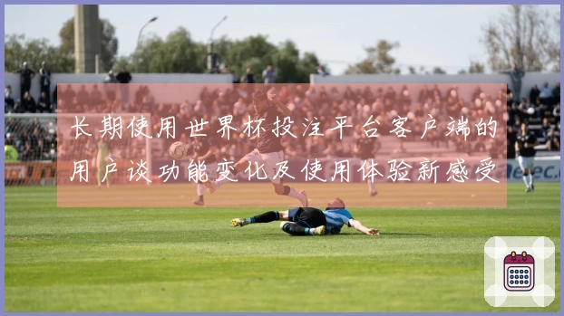 长期使用世界杯投注平台客户端的用户谈功能变化及使用体验新感受