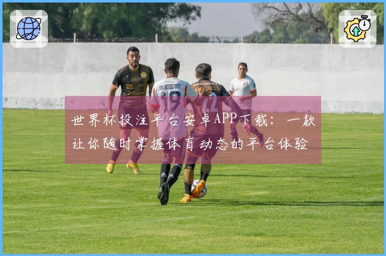 世界杯投注平台安卓APP下载：一款让你随时掌握体育动态的平台体验分享